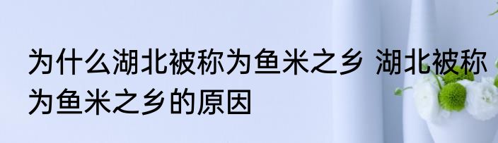 为什么湖北被称为鱼米之乡 湖北被称为鱼米之乡的原因