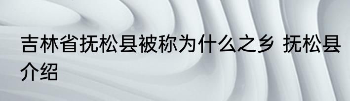 吉林省抚松县被称为什么之乡 抚松县介绍