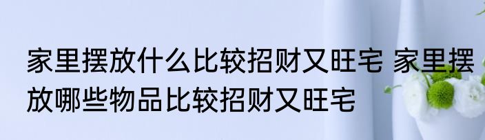 家里摆放什么比较招财又旺宅 家里摆放哪些物品比较招财又旺宅