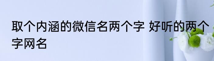 取个内涵的微信名两个字 好听的两个字网名