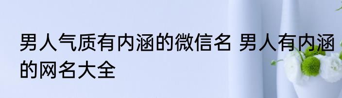 男人气质有内涵的微信名 男人有内涵的网名大全