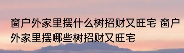 窗户外家里摆什么树招财又旺宅 窗户外家里摆哪些树招财又旺宅