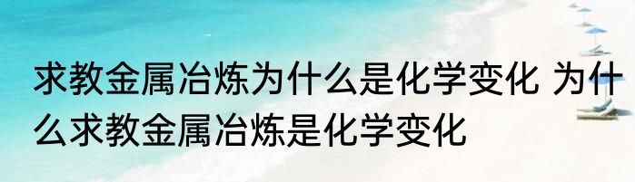 求教金属冶炼为什么是化学变化 为什么求教金属冶炼是化学变化