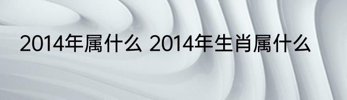 2014年属什么 2014年生肖属什么