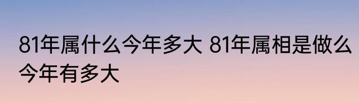 81年属什么今年多大 81年属相是做么今年有多大