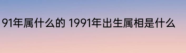91年属什么的 1991年出生属相是什么