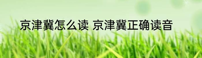 京津冀怎么读 京津冀正确读音