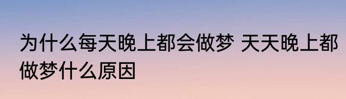 为什么每天晚上都会做梦 天天晚上都做梦什么原因