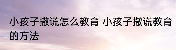 小孩子撒谎怎么教育 小孩子撒谎教育的方法
