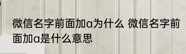 微信名字前面加a为什么 微信名字前面加a是什么意思
