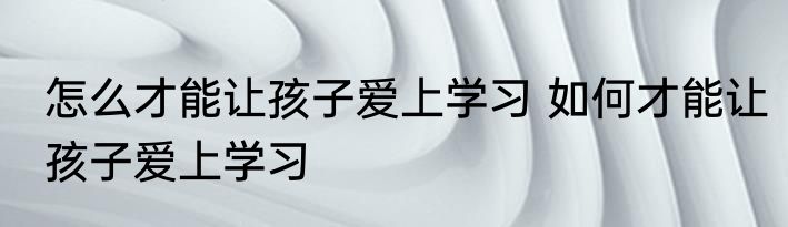怎么才能让孩子爱上学习 如何才能让孩子爱上学习