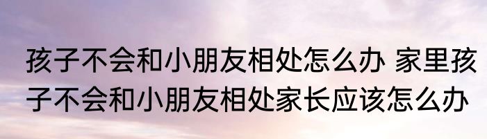 孩子不会和小朋友相处怎么办 家里孩子不会和小朋友相处家长应该怎么办