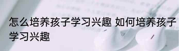 怎么培养孩子学习兴趣 如何培养孩子学习兴趣