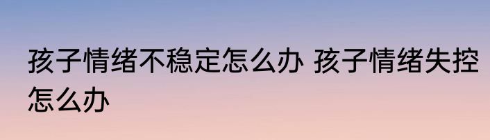 孩子情绪不稳定怎么办 孩子情绪失控怎么办