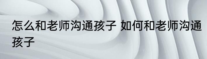 怎么和老师沟通孩子 如何和老师沟通孩子