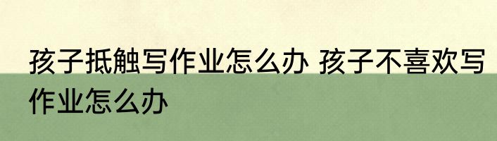 孩子抵触写作业怎么办 孩子不喜欢写作业怎么办