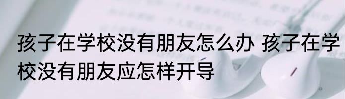 孩子在学校没有朋友怎么办 孩子在学校没有朋友应怎样开导