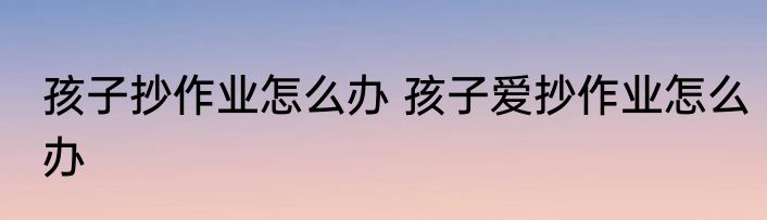 孩子抄作业怎么办 孩子爱抄作业怎么办