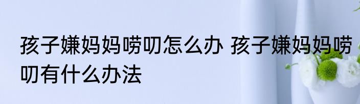 孩子嫌妈妈唠叨怎么办 孩子嫌妈妈唠叨有什么办法