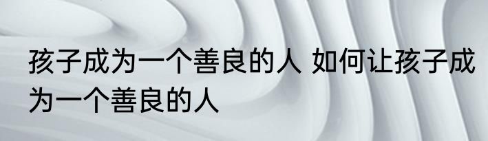 孩子成为一个善良的人 如何让孩子成为一个善良的人