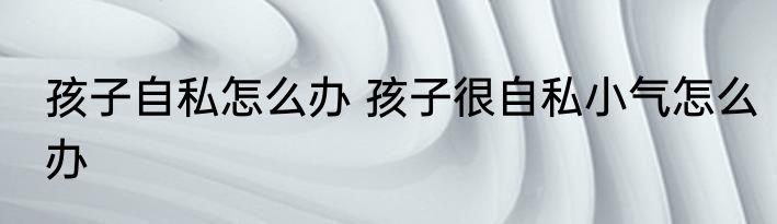 孩子自私怎么办 孩子很自私小气怎么办