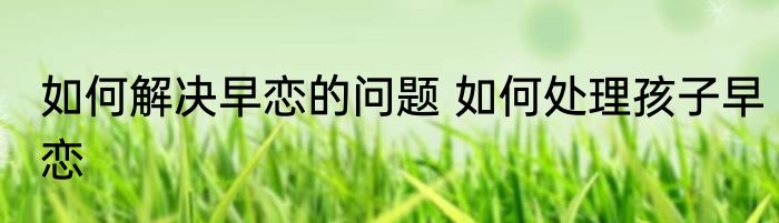 如何解决早恋的问题 如何处理孩子早恋