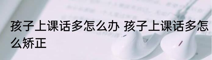 孩子上课话多怎么办 孩子上课话多怎么矫正