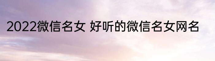 2022微信名女 好听的微信名女网名