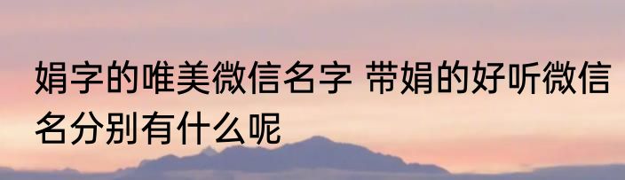 娟字的唯美微信名字 带娟的好听微信名分别有什么呢