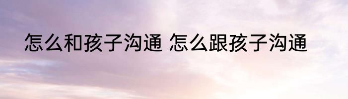 怎么和孩子沟通 怎么跟孩子沟通