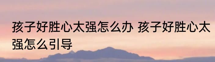 孩子好胜心太强怎么办 孩子好胜心太强怎么引导