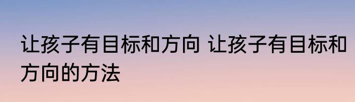让孩子有目标和方向 让孩子有目标和方向的方法