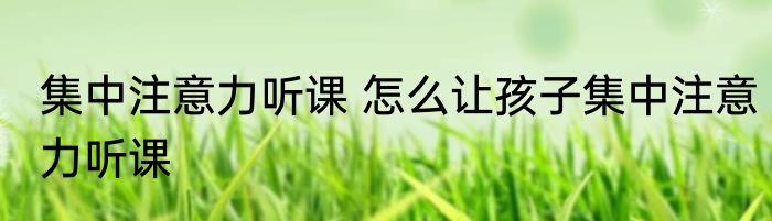 集中注意力听课 怎么让孩子集中注意力听课