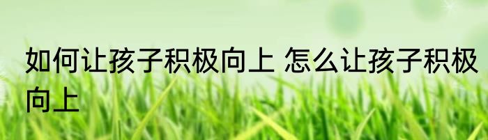 如何让孩子积极向上 怎么让孩子积极向上