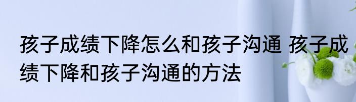 孩子成绩下降怎么和孩子沟通 孩子成绩下降和孩子沟通的方法