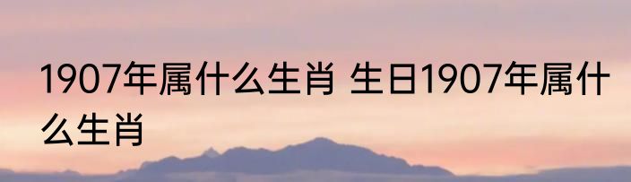 1907年属什么生肖 生日1907年属什么生肖