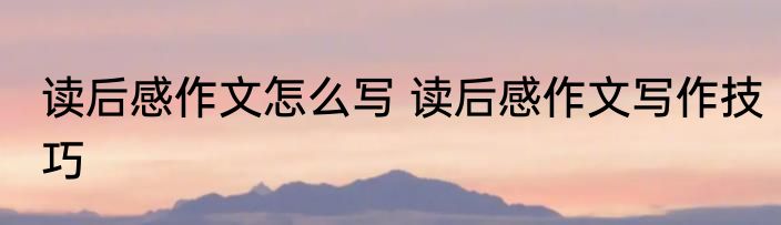 读后感作文怎么写 读后感作文写作技巧