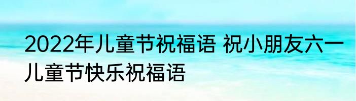 2022年儿童节祝福语 祝小朋友六一儿童节快乐祝福语