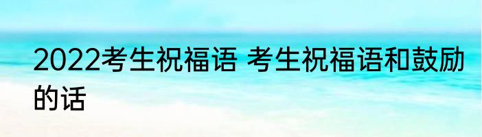 2022考生祝福语 考生祝福语和鼓励的话