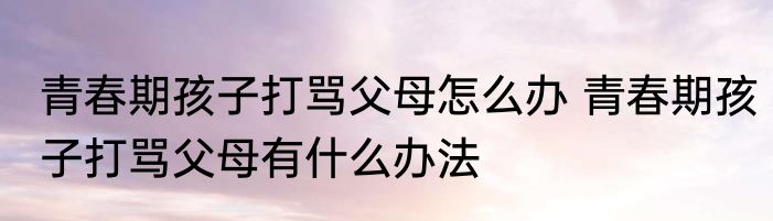 青春期孩子打骂父母怎么办 青春期孩子打骂父母有什么办法
