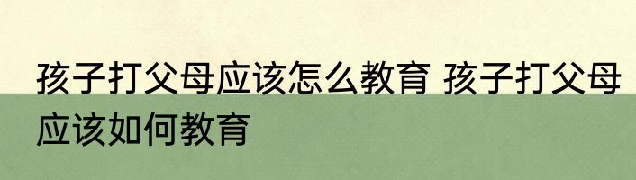 孩子打父母应该怎么教育 孩子打父母应该如何教育