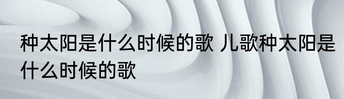 种太阳是什么时候的歌 儿歌种太阳是什么时候的歌