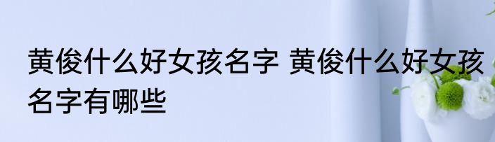 黄俊什么好女孩名字 黄俊什么好女孩名字有哪些
