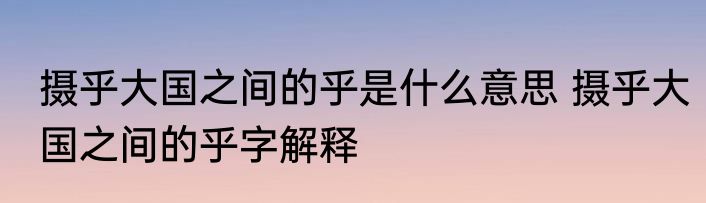 摄乎大国之间的乎是什么意思 摄乎大国之间的乎字解释