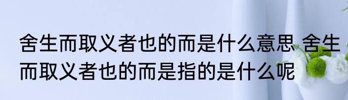 舍生而取义者也的而是什么意思 舍生而取义者也的而是指的是什么呢