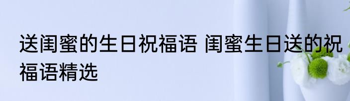 送闺蜜的生日祝福语 闺蜜生日送的祝福语精选