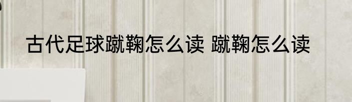 古代足球蹴鞠怎么读 蹴鞠怎么读