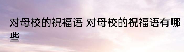 对母校的祝福语 对母校的祝福语有哪些