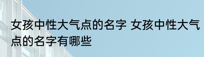 女孩中性大气点的名字 女孩中性大气点的名字有哪些