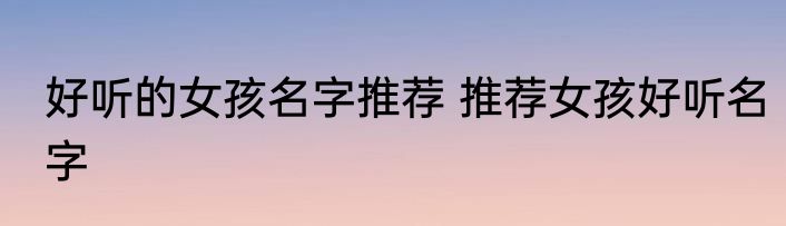 好听的女孩名字推荐 推荐女孩好听名字